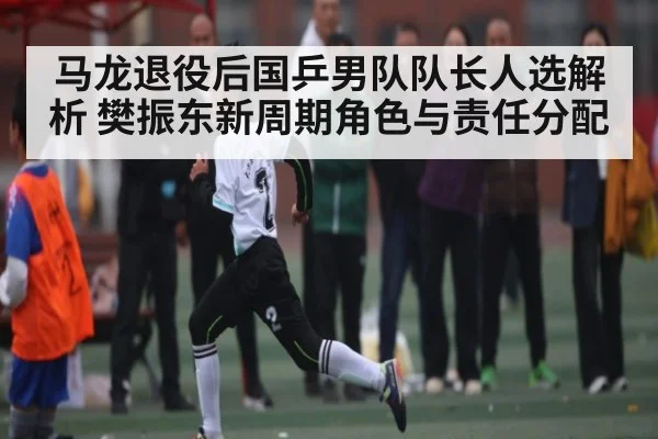 马龙退役后国乒男队队长人选解析 樊振东新周期角色与责任分配